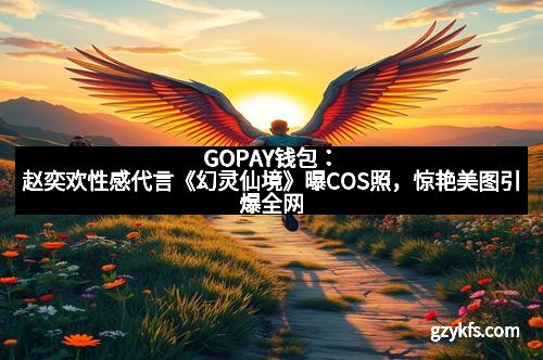 GOPAY钱包：赵奕欢性感代言《幻灵仙境》曝COS照，惊艳美图引爆全网